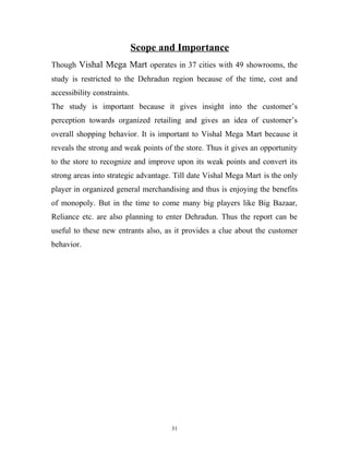Scope and Importance
Though Vishal Mega Mart operates in 37 cities with 49 showrooms, the
study is restricted to the Dehradun region because of the time, cost and
accessibility constraints.
The study is important because it gives insight into the customer’s
perception towards organized retailing and gives an idea of customer’s
overall shopping behavior. It is important to Vishal Mega Mart because it
reveals the strong and weak points of the store. Thus it gives an opportunity
to the store to recognize and improve upon its weak points and convert its
strong areas into strategic advantage. Till date Vishal Mega Mart is the only
player in organized general merchandising and thus is enjoying the benefits
of monopoly. But in the time to come many big players like Big Bazaar,
Reliance etc. are also planning to enter Dehradun. Thus the report can be
useful to these new entrants also, as it provides a clue about the customer
behavior.




                                     31
 