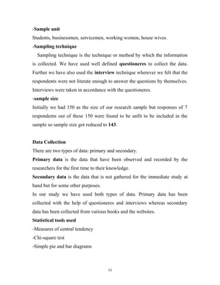 -Sample unit
Students, businessmen, servicemen, working women, house wives.
-Sampling technique
  Sampling technique is the technique or method by which the information
is collected. We have used well defined questioneres to collect the data.
Further we have also used the interview technique wherever we felt that the
respondents were not literate enough to answer the questions by themselves.
Interviews were taken in accordance with the questioneres.
-sample size
Initially we had 150 as the size of our research sample but responses of 7
respondents out of these 150 were found to be unfit to be included in the
sample so sample size got reduced to 143.


Data Collection
There are two types of data: primary and secondary.
Primary data is the data that have been observed and recorded by the
researchers for the first time to their knowledge.
Secondary data is the data that is not gathered for the immediate study at
hand but for some other purposes.
In our study we have used both types of data. Primary data has been
collected with the help of questioneres and interviews whereas secondary
data has been collected from various books and the websites.
Statistical tools used
-Measures of central tendency
-Chi-square test
-Simple pie and bar diagrams



                                       33
 