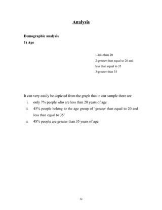 Analysis

Demographic analysis
1) Age


                                                 1-less than 20
                                                 2-greater than equal to 20 and
                                                 less than equal to 35
                                                 3-greater than 35




It can very easily be depicted from the graph that in our sample there are
  i.    only 7% people who are less than 20 years of age
 ii.    45% people belong to the age group of ‘greater than equal to 20 and
        less than equal to 35’
 iii.   48% people are greater than 35 years of age




                                      34
 