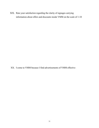 XIX. Rate your satisfaction regarding the clarity of signages carrying
      information about offers and discounts inside VMM on the scale of 1-10




XX. I come to VMM because I find advertisements of VMM effective




                                          51
 