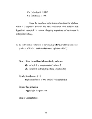 Chi (calculated): 2.4145
              Chi (tabulated) : 5.991


                 Since the calculated value is much less than the tabulated
value at 2 degree of freedom and 95% confidence level therefore null
hypothesis accepted i.e. unique shopping experience of customers is
independent of age.




5)   To test whether customers of particular gender (variable 1) found the
     products of VMM trendy and of latest style (variable 2)




     Step 1: State the null and alternative hypotheses.
            H0 : variable 1 is independent of variable 2
            Ha: variable 1 and variable 2 have a relationship


     Step 2: Significance level
            Significance level is 0.05 or 95% confidence level


     Step 3: Test criterion
            Applying Chi-square test


     Step 4: Computations




                                    62
 