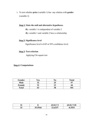7)    To test whether price (variable 1) has any relation with gender
        (variable 2)



        Step 1: State the null and alternative hypotheses.
                H0 : variable 1 is independent of variable 2
                Ha: variable 1 and variable 2 have a relationship


        Step 2: Significance level
                Significance level is 0.05 or 95% confidence level


        Step 3: Test criterion
                Applying Chi-square test



Step 4: Computations




       Gender                Yes                  No                  Total
        Male                 32                   25                    57
       Female                31                   13                    44
        Total                63                   38                   101




         O                    E                (O-E)^2              (O-E)^2/E
         32                35.5544             12.6337                0.3553


                                        66
 