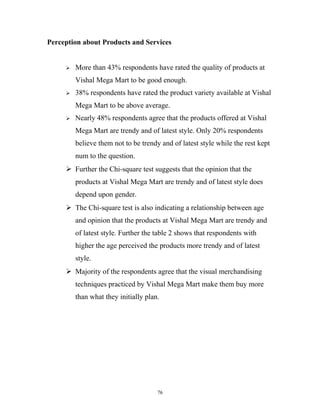 Perception about Products and Services


        More than 43% respondents have rated the quality of products at
         Vishal Mega Mart to be good enough.
        38% respondents have rated the product variety available at Vishal
         Mega Mart to be above average.
        Nearly 48% respondents agree that the products offered at Vishal
         Mega Mart are trendy and of latest style. Only 20% respondents
         believe them not to be trendy and of latest style while the rest kept
         num to the question.
      Further the Chi-square test suggests that the opinion that the
         products at Vishal Mega Mart are trendy and of latest style does
         depend upon gender.
      The Chi-square test is also indicating a relationship between age
         and opinion that the products at Vishal Mega Mart are trendy and
         of latest style. Further the table 2 shows that respondents with
         higher the age perceived the products more trendy and of latest
         style.
      Majority of the respondents agree that the visual merchandising
         techniques practiced by Vishal Mega Mart make them buy more
         than what they initially plan.




                                      76
 