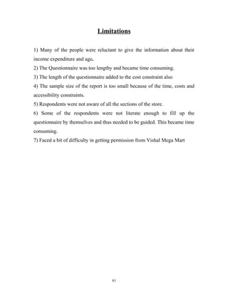 Limitations

1) Many of the people were reluctant to give the information about their
income expenditure and age.
2) The Questionnaire was too lengthy and became time consuming.
3) The length of the questionnaire added to the cost constraint also
4) The sample size of the report is too small because of the time, costs and
accessibility constraints.
5) Respondents were not aware of all the sections of the store.
6) Some of the respondents were not literate enough to fill up the
questionnaire by themselves and thus needed to be guided. This became time
consuming.
7) Faced a bit of difficulty in getting permission from Vishal Mega Mart




                                      81
 