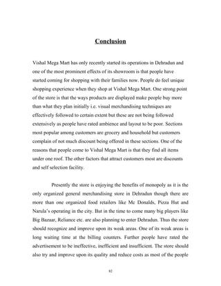 Conclusion


Vishal Mega Mart has only recently started its operations in Dehradun and
one of the most prominent effects of its showroom is that people have
started coming for shopping with their families now. People do feel unique
shopping experience when they shop at Vishal Mega Mart. One strong point
of the store is that the ways products are displayed make people buy more
than what they plan initially i.e. visual merchandising techniques are
effectively followed to certain extent but these are not being followed
extensively as people have rated ambience and layout to be poor. Sections
most popular among customers are grocery and household but customers
complain of not much discount being offered in these sections. One of the
reasons that people come to Vishal Mega Mart is that they find all items
under one roof. The other factors that attract customers most are discounts
and self selection facility.


          Presently the store is enjoying the benefits of monopoly as it is the
only organized general merchandising store in Dehradun though there are
more than one organized food retailers like Mc Donalds, Pizza Hut and
Narula’s operating in the city. But in the time to come many big players like
Big Bazaar, Reliance etc. are also planning to enter Dehradun. Thus the store
should recognize and improve upon its weak areas. One of its weak areas is
long waiting time at the billing counters. Further people have rated the
advertisement to be ineffective, inefficient and insufficient. The store should
also try and improve upon its quality and reduce costs as most of the people


                                      82
 