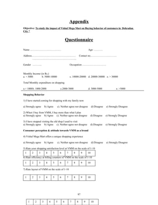 Appendix
Objective: To study the impact of Vishal Mega Mart on Buying behavior of customers in Dehradun
City *


                                                  Questionnaire

Name ………………………………                                                          Age: ……….

Address……………………………………………                                          Contact no.…………………………
       ….………………………………………...

Gender ………..                                          Occupation ……………………….


Monthly Income (in Rs.)
a. < 5000       b. 5000-10000                         c. 10000-20000 d. 20000-30000 e. > 30000

Total Monthly expenditure on shopping

a.< 1000b. 1000-2000                      c.2000-3000                      d. 3000-5000                e. >5000

Shopping Behavior

1) I have started coming for shopping with my family now

a) Strongly agree        b) Agree     c). Neither agree nor disagree            d) Disagree   e) Strongly Disagree

2) When I buy from VMM, I buy more than what I plan
a) Strongly agree b) Agree c). Neither agree nor disagree                       d) Disagree   e) Strongly Disagree

3) I have stopped visiting the old shop I used to visit
a) Strongly agree b) Agree c). Neither agree nor disagree                       d) Disagree   e) Strongly Disagree

Consumer perception & attitude towards VMM as a brand

4) Vishal Mega Mart offers a unique shopping experience

a) Strongly agree        b) Agree     c). Neither agree nor disagree            d) Disagree   e) Strongly Disagree

5) Rate your shopping satisfaction level at VMM on the scale of 1-10
 1       2       3        4       5       6       7       8        9       10
6) Rate efficiency at billing counters of VMM on the scale of 1-10

 1       2       3        4       5       6       7       8        9       10

7) Rate layout of VMM on the scale of 1-10


 1       2       3        4       5       6       7       8        9       10




                                                              87

     1       2       3        4       5       6       7       8        9        10
 