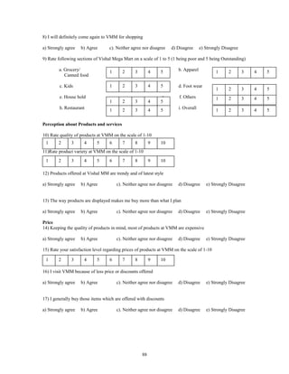 8) I will definitely come again to VMM for shopping

a) Strongly agree   b) Agree       c). Neither agree nor disagree   d) Disagree      e) Strongly Disagree

9) Rate following sections of Vishal Mega Mart on a scale of 1 to 5 (1 being poor and 5 being Outstanding)

        a. Grocery/                1      2      3        4   5         b. Apparel           1      2       3   4   5
           Canned food

        c. Kids                    1      2      3        4   5         d. Foot wear
                                                                                             1      2       3   4   5
        e. House hold                                         g.        f. Others            1      2       3   4   5
                                   1      2      3        4   5
        h. Restaurant              1      2      3        4   5         i. Overall           1      2       3   4   5

Perception about Products and services

10) Rate quality of products at VMM on the scale of 1-10
 1      2      3      4     5      6      7      8        9   10
11)Rate product variety at VMM on the scale of 1-10
 1      2      3      4     5      6      7      8        9   10

12) Products offered at Vishal MM are trendy and of latest style

a) Strongly agree   b) Agree           c). Neither agree nor disagree   d) Disagree     e) Strongly Disagree


13) The way products are displayed makes me buy more than what I plan

a) Strongly agree   b) Agree           c). Neither agree nor disagree   d) Disagree     e) Strongly Disagree

Price
14) Keeping the quality of products in mind, most of products at VMM are expensive

a) Strongly agree   b) Agree           c). Neither agree nor disagree   d) Disagree     e) Strongly Disagree

15) Rate your satisfaction level regarding prices of products at VMM on the scale of 1-10

 1      2      3      4     5      6      7      8        9   10

16) I visit VMM because of less price or discounts offered

a) Strongly agree   b) Agree           c). Neither agree nor disagree   d) Disagree     e) Strongly Disagree


17) I generally buy those items which are offered with discounts

a) Strongly agree   b) Agree           c). Neither agree nor disagree   d) Disagree     e) Strongly Disagree




                                                     88
 
