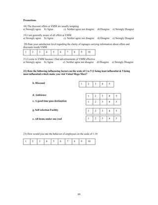 Promotions

18) The discount offers at VMM are usually tempting
a) Strongly agree b) Agree           c). Neither agree nor disagree          d) Disagree   e) Strongly Disagree

19) I am generally aware of all offers at VMM
a) Strongly agree b) Agree              c). Neither agree nor disagree       d) Disagree   e) Strongly Disagree

 20) Rate your satisfaction level regarding the clarity of signages carrying information about offers and
discounts inside VMM
 1      2      3       4     5        6    7      8        9   10

21) I come to VMM because I find advertisements of VMM effective
a) Strongly agree b) Agree         c). Neither agree nor disagree d) Disagree              e) Strongly Disagree


22) Rate the following influencing factors on the scale of 1 to 5 (1 being least influential & 5 being
most influential) which make you visit Vishal Mega Mart?


         b. Discount                                       1   2         3      4      5



         d. Ambience                                           1         2      3      4      5
         e. A good time pass destination                       1         2      3      4      5


         g. Self selection Facility                            1         2      3      4      5


         e. All items under one roof                           1         2      3      4      5




23) How would you rate the behavior of employees on the scale of 1-10

 1      2      3       4     5        6    7      8        9   10




                                                      89
 