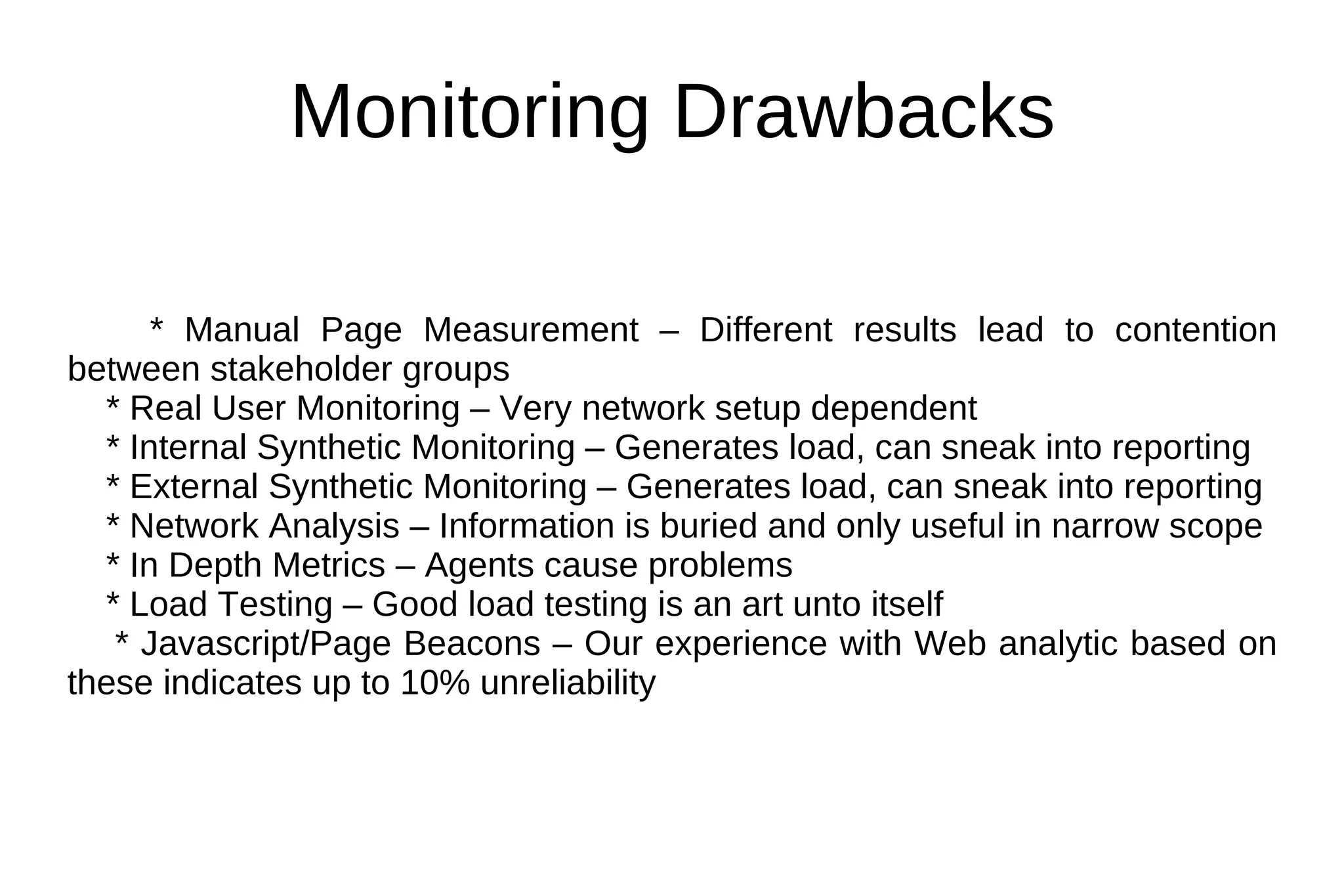 Monitoring Drawbacks * Manual Page Measurement – Different results lead to contention between stakeholder groups * Real User Monitoring – Very network setup dependent * Internal Synthetic Monitoring – Generates load, can sneak into reporting * External Synthetic Monitoring – Generates load, can sneak into reporting * Network Analysis – Information is buried and only useful in narrow scope * In Depth Metrics – Agents cause problems * Load Testing – Good load testing is an art unto itself * Javascript/Page Beacons – Our experience with Web analytic based on these indicates up to 10% unreliability 