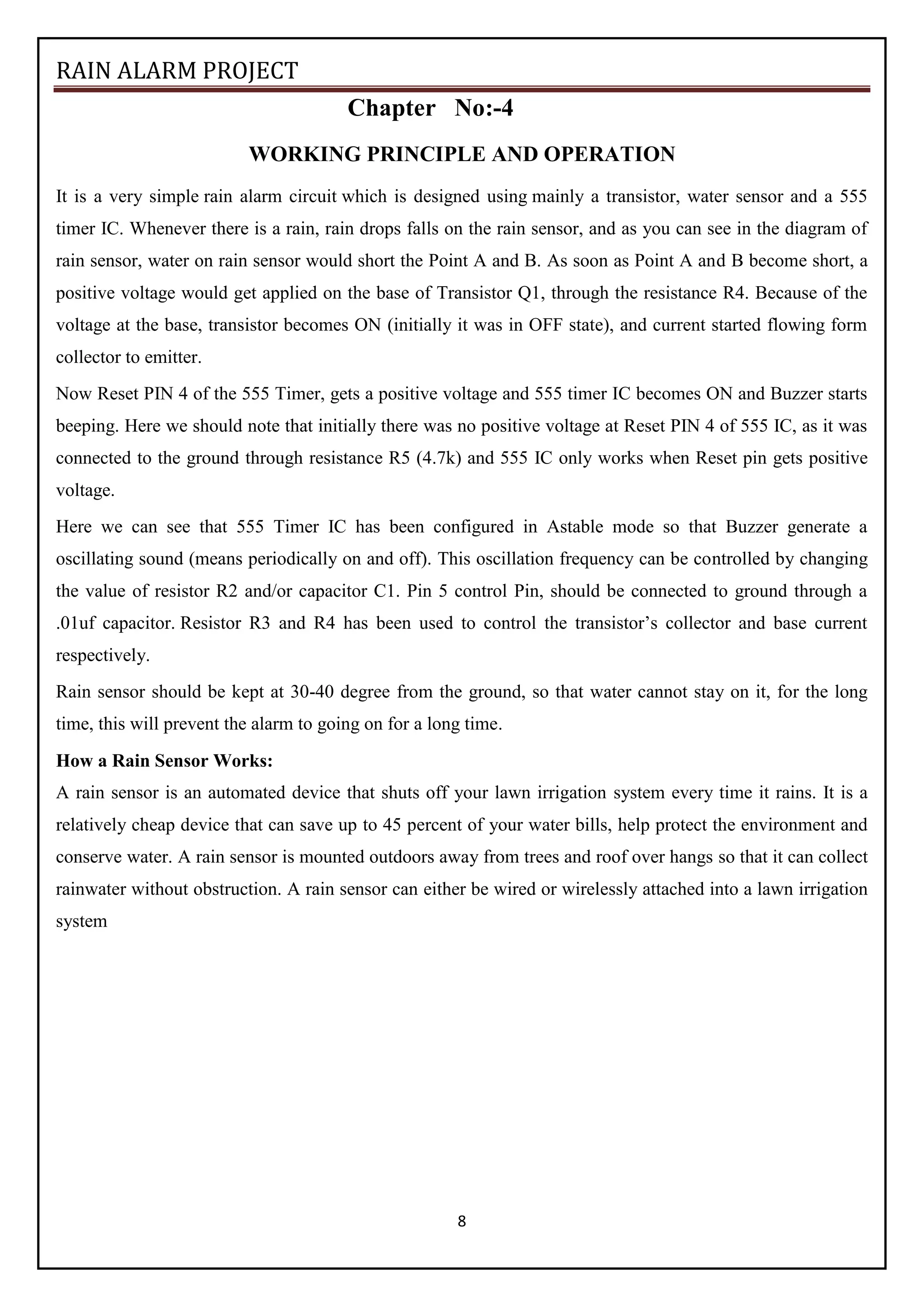 RAIN ALARM PROJECT
8
Chapter No:-4
WORKING PRINCIPLE AND OPERATION
It is a very simple rain alarm circuit which is designed using mainly a transistor, water sensor and a 555
timer IC. Whenever there is a rain, rain drops falls on the rain sensor, and as you can see in the diagram of
rain sensor, water on rain sensor would short the Point A and B. As soon as Point A and B become short, a
positive voltage would get applied on the base of Transistor Q1, through the resistance R4. Because of the
voltage at the base, transistor becomes ON (initially it was in OFF state), and current started flowing form
collector to emitter.
Now Reset PIN 4 of the 555 Timer, gets a positive voltage and 555 timer IC becomes ON and Buzzer starts
beeping. Here we should note that initially there was no positive voltage at Reset PIN 4 of 555 IC, as it was
connected to the ground through resistance R5 (4.7k) and 555 IC only works when Reset pin gets positive
voltage.
Here we can see that 555 Timer IC has been configured in Astable mode so that Buzzer generate a
oscillating sound (means periodically on and off). This oscillation frequency can be controlled by changing
the value of resistor R2 and/or capacitor C1. Pin 5 control Pin, should be connected to ground through a
.01uf capacitor. Resistor R3 and R4 has been used to control the transistor’s collector and base current
respectively.
Rain sensor should be kept at 30-40 degree from the ground, so that water cannot stay on it, for the long
time, this will prevent the alarm to going on for a long time.
How a Rain Sensor Works:
A rain sensor is an automated device that shuts off your lawn irrigation system every time it rains. It is a
relatively cheap device that can save up to 45 percent of your water bills, help protect the environment and
conserve water. A rain sensor is mounted outdoors away from trees and roof over hangs so that it can collect
rainwater without obstruction. A rain sensor can either be wired or wirelessly attached into a lawn irrigation
system
 