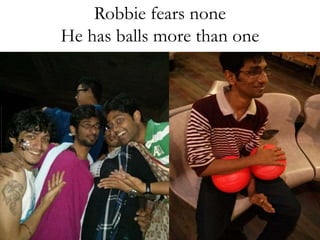 Robbie fears none 
He has balls more than one 
 