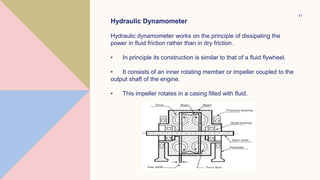 11
Hydraulic Dynamometer
Hydraulic dynamometer works on the principle of dissipating the
power in fluid friction rather than in dry friction.
• In principle its construction is similar to that of a fluid flywheel.
• It consists of an inner rotating member or impeller coupled to the
output shaft of the engine.
• This impeller rotates in a casing filled with fluid.
 