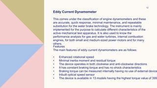 12
Eddy Current Dynamometer
This comes under the classification of engine dynamometers and these
are accurate, quick response, minimal maintenance, and repeatable
substitution for the water brake technology. The instrument is mainly
implemented for the purpose to calculate different characteristics of the
active mechanical test apparatus. It is also used to know the
performance analysis for gas and water turbines, internal combustion
engines, for both small and medium-sized power motors and for many
others.
Features
The main features of eddy current dynamometers are as follows:
• Enhanced rotational speed
• Minimal inertia moment and residual torque
• The device operates in both clockwise and anti-clockwise directions
• It has constant braking torque and has no shock characteristics
• Braking torque can be measured internally having no use of external device
• Inbuilt optical speed sensor
• The device is available in 13 models having the highest torque value of 399
 