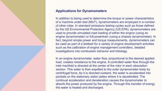 Applications for Dynamometers
In addition to being used to determine the torque or power characteristics
of a machine under test (MUT), dynamometers are employed in a number
of other roles. In standard emissions testing cycles such as those defined
by the US Environmental Protection Agency (US EPA), dynamometers are
used to provide simulated road loading of either the engine (using an
engine dynamometer) or full powertrain (using a chassis dynamometer). In
fact, beyond simple power and torque measurements, dynamometers can
be used as part of a testbed for a variety of engine development activities
such as the calibration of engine management controllers, detailed
investigations into combustion behavior and tribology.
In an engine dynamometer, water flow, proportional to the desired applied
load, creates resistance to the engine. A controlled water flow through the
inlet manifold is directed at the center of the rotor in each absorption
section. This water is then expelled to the outer dynamometer body by
centrifugal force. As it is directed outward, the water is accelerated into
pockets on the stationary stator plates where it is decelerated. The
continual acceleration and deceleration causes the dynamometer to
absorb the power produced by the engine. Through this transfer of energy
the water is heated and discharged.
 