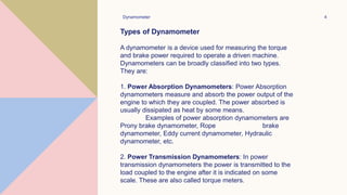 Dynamometer 4
Types of Dynamometer
A dynamometer is a device used for measuring the torque
and brake power required to operate a driven machine.
Dynamometers can be broadly classified into two types.
They are:
1. Power Absorption Dynamometers: Power Absorption
dynamometers measure and absorb the power output of the
engine to which they are coupled. The power absorbed is
usually dissipated as heat by some means.
Examples of power absorption dynamometers are
Prony brake dynamometer, Rope brake
dynamometer, Eddy current dynamometer, Hydraulic
dynamometer, etc.
2. Power Transmission Dynamometers: In power
transmission dynamometers the power is transmitted to the
load coupled to the engine after it is indicated on some
scale. These are also called torque meters.
 