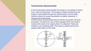 8
Transmission Dynamometer
In the transmission dynamometer the energy is not wasted in friction
but is used for doing work. The energy or power produced by the
engine is transmitted through the dynamometer to some other
machine where the power developed is suitably measured. It
measure the break power.
A transmission dynamometer doesn't absorb any power during its
processes. Involved are a set of strain gauges which are used to
measure the strain of an object where it is attached. These are
located on an oscillating shaft. The torque is determined by the
angular deformation of the shaft.
 