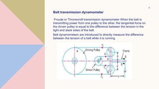 9
Belt transmission dynamometer
Froude or Thronecroft transmission dynamometer When the belt is
transmitting power from one pulley to the other, the tangential force on
the driven pulley is equal to the difference between the tension in the
tight and slack sides of the belt.
Belt dynamometers are introduced to directly measure the difference
between the tension of a belt while it is running.
 