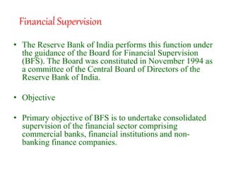 • The Reserve Bank of India performs this function under
the guidance of the Board for Financial Supervision
(BFS). The Board was constituted in November 1994 as
a committee of the Central Board of Directors of the
Reserve Bank of India.
• Objective
• Primary objective of BFS is to undertake consolidated
supervision of the financial sector comprising
commercial banks, financial institutions and non-
banking finance companies.
Financial Supervision
 