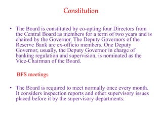 Constitution
• The Board is constituted by co-opting four Directors from
the Central Board as members for a term of two years and is
chaired by the Governor. The Deputy Governors of the
Reserve Bank are ex-officio members. One Deputy
Governor, usually, the Deputy Governor in charge of
banking regulation and supervision, is nominated as the
Vice-Chairman of the Board.
BFS meetings
• The Board is required to meet normally once every month.
It considers inspection reports and other supervisory issues
placed before it by the supervisory departments.
 