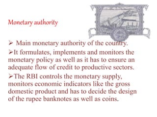 Monetary authority
 Main monetary authority of the country.
It formulates, implements and monitors the
monetary policy as well as it has to ensure an
adequate flow of credit to productive sectors.
The RBI controls the monetary supply,
monitors economic indicators like the gross
domestic product and has to decide the design
of the rupee banknotes as well as coins.
 