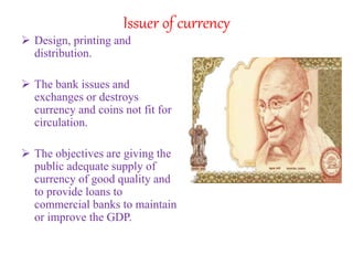 Issuer of currency
 Design, printing and
distribution.
 The bank issues and
exchanges or destroys
currency and coins not fit for
circulation.
 The objectives are giving the
public adequate supply of
currency of good quality and
to provide loans to
commercial banks to maintain
or improve the GDP.
 