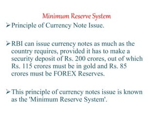 Minimum Reserve System
Principle of Currency Note Issue.
RBI can issue currency notes as much as the
country requires, provided it has to make a
security deposit of Rs. 200 crores, out of which
Rs. 115 crores must be in gold and Rs. 85
crores must be FOREX Reserves.
This principle of currency notes issue is known
as the 'Minimum Reserve System'.
 