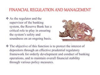 FINANCIAL REGULATION AND MANAGEMENT
 As the regulator and the
supervisor of the banking
system, the Reserve Bank has a
critical role to play in ensuring
the system’s safety and
soundness on an ongoing basis.
 The objective of this function is to protect the interest of
depositors through an effective prudential regulatory
framework for orderly development and conduct of banking
operations, and to maintain overall financial stability
through various policy measures.
 