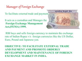 Manager of Foreign Exchange
To facilitate external trade and payment.
It acts as a custodian and Manages the
Foreign Exchange Management
Act,(FEMA) 1999.
RBI buys and sells foreign currency to maintain the exchange
rate of Indian Rupee v/s foreign currencies like the US Dollar,
Euro, Pound and Japanese yen.
OBJECTIVE: TO FACILITATE EXTERNAL TRADE
AND PAYMENT AND PROMOTE ORDERLY
DEVELOPMENT AND MAINTENANCE OF FOREIGN
EXCHANGE MARKET IN INDIA.
 