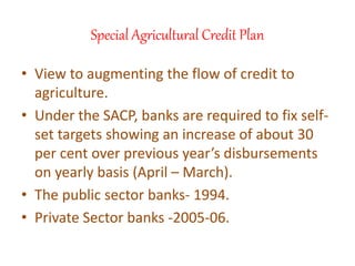 Special Agricultural Credit Plan
• View to augmenting the flow of credit to
agriculture.
• Under the SACP, banks are required to fix self-
set targets showing an increase of about 30
per cent over previous year’s disbursements
on yearly basis (April – March).
• The public sector banks- 1994.
• Private Sector banks -2005-06.
 