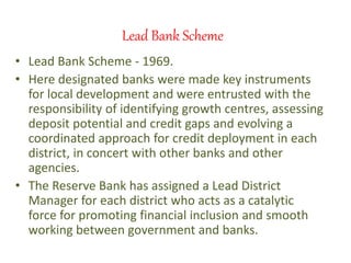 Lead Bank Scheme
• Lead Bank Scheme - 1969.
• Here designated banks were made key instruments
for local development and were entrusted with the
responsibility of identifying growth centres, assessing
deposit potential and credit gaps and evolving a
coordinated approach for credit deployment in each
district, in concert with other banks and other
agencies.
• The Reserve Bank has assigned a Lead District
Manager for each district who acts as a catalytic
force for promoting financial inclusion and smooth
working between government and banks.
 