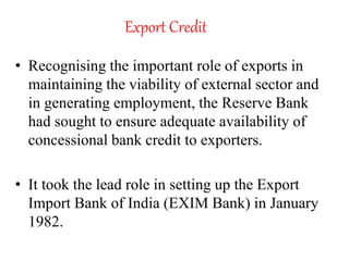Export Credit
• Recognising the important role of exports in
maintaining the viability of external sector and
in generating employment, the Reserve Bank
had sought to ensure adequate availability of
concessional bank credit to exporters.
• It took the lead role in setting up the Export
Import Bank of India (EXIM Bank) in January
1982.
 