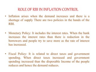 ROLE OF RBI IN INFLATION CONTROL
• Inflation arises when the demand increases and there is a
shortage of supply There are two policies in the hands of the
RBI.
• Monetary Policy: It includes the interest rates. When the bank
increases the interest rates than there is reduction in the
borrowers and people try to save more as the rate of interest
has increased.
• Fiscal Policy: It is related to direct taxes and government
spending. When direct taxes increased and government
spending increased than the disposable Income of the people
reduces and hence the demand reduces.
 