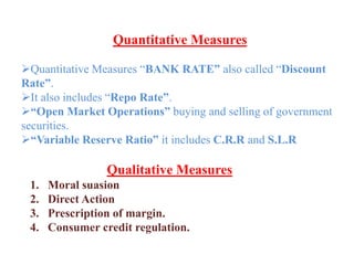 Quantitative Measures
Quantitative Measures “BANK RATE” also called “Discount
Rate”.
It also includes “Repo Rate”.
“Open Market Operations” buying and selling of government
securities.
“Variable Reserve Ratio” it includes C.R.R and S.L.R
Qualitative Measures
1. Moral suasion
2. Direct Action
3. Prescription of margin.
4. Consumer credit regulation.
 