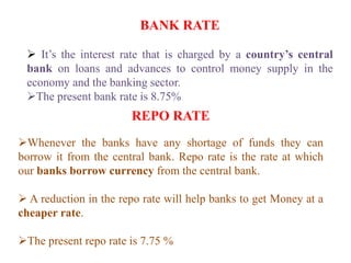 BANK RATE
 It’s the interest rate that is charged by a country’s central
bank on loans and advances to control money supply in the
economy and the banking sector.
The present bank rate is 8.75%
REPO RATE
Whenever the banks have any shortage of funds they can
borrow it from the central bank. Repo rate is the rate at which
our banks borrow currency from the central bank.
 A reduction in the repo rate will help banks to get Money at a
cheaper rate.
The present repo rate is 7.75 %
 
