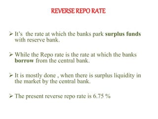 REVERSE REPO RATE
 It’s the rate at which the banks park surplus funds
with reserve bank.
 While the Repo rate is the rate at which the banks
borrow from the central bank.
 It is mostly done , when there is surplus liquidity in
the market by the central bank.
 The present reverse repo rate is 6.75 %
 