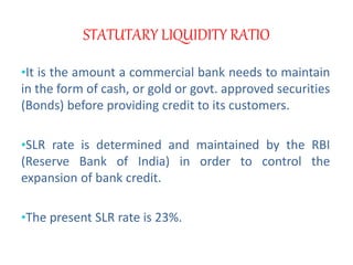 STATUTARY LIQUIDITY RATIO
•It is the amount a commercial bank needs to maintain
in the form of cash, or gold or govt. approved securities
(Bonds) before providing credit to its customers.
•SLR rate is determined and maintained by the RBI
(Reserve Bank of India) in order to control the
expansion of bank credit.
•The present SLR rate is 23%.
 