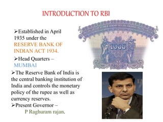 INTRODUCTION TO RBI
Established in April
1935 under the
RESERVE BANK OF
INDIAN ACT 1934.
Head Quarters –
MUMBAI
The Reserve Bank of India is
the central banking institution of
India and controls the monetary
policy of the rupee as well as
currency reserves.
Present Governor –
P Raghuram rajan.
 