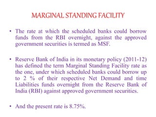 MARGINAL STANDING FACILITY
• The rate at which the scheduled banks could borrow
funds from the RBI overnight, against the approved
government securities is termed as MSF.
• Reserve Bank of India in its monetary policy (2011-12)
has defined the term Marginal Standing Facility rate as
the one, under which scheduled banks could borrow up
to 2 % of their respective Net Demand and time
Liabilities funds overnight from the Reserve Bank of
India (RBI) against approved government securities.
• And the present rate is 8.75%.
 