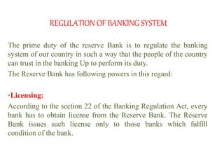 REGULATION OF BANKING SYSTEM
The prime duty of the reserve Bank is to regulate the banking
system of our country in such a way that the people of the country
can trust in the banking Up to perform its duty.
The Reserve Bank has following powers in this regard:
•Licensing:
According to the section 22 of the Banking Regulation Act, every
bank has to obtain license from the Reserve Bank. The Reserve
Bank issues such license only to those banks which fulfill
condition of the bank.
 