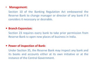 • Management:
Section 10 of the Banking Regulation Act embowered the
Reserve Bank to change manager or director of any bank if it
considers it necessary or desirable.
 Branch Expansion:
Section 23 requires every bank to take prior permission from
Reserve Bank to open new places of business in India.
 Power of inspection of Bank:
Under Section 35, the Reserve Bank may inspect any bank and
its books and accounts either at its own initiative or at the
instance of the Central Government.
 