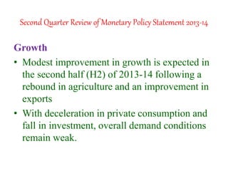 Second Quarter Review of Monetary Policy Statement 2013-14
Growth
• Modest improvement in growth is expected in
the second half (H2) of 2013-14 following a
rebound in agriculture and an improvement in
exports
• With deceleration in private consumption and
fall in investment, overall demand conditions
remain weak.
 