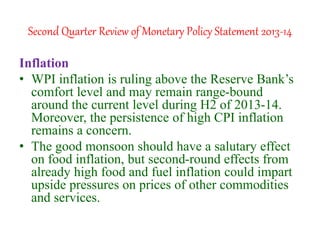 Second Quarter Review of Monetary Policy Statement 2013-14
Inflation
• WPI inflation is ruling above the Reserve Bank’s
comfort level and may remain range-bound
around the current level during H2 of 2013-14.
Moreover, the persistence of high CPI inflation
remains a concern.
• The good monsoon should have a salutary effect
on food inflation, but second-round effects from
already high food and fuel inflation could impart
upside pressures on prices of other commodities
and services.
 