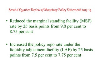 Second Quarter Review of Monetary Policy Statement 2013-14
• Reduced the marginal standing facility (MSF)
rate by 25 basis points from 9.0 per cent to
8.75 per cent
• Increased the policy repo rate under the
liquidity adjustment facility (LAF) by 25 basis
points from 7.5 per cent to 7.75 per cent
 