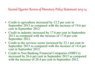 Second Quarter Review of Monetary Policy Statement 2013-14
• Credit to agriculture increased by 13.2 per cent in
September 2013 as compared with the increase of 19.6 per
cent in September 2012.
• Credit to industry increased by 17.6 per cent in September
2013 as compared with the increase of 17.0 per cent
September 2012.
• Credit to the services sector increased by 22.1 per cent in
September 2013 as compared with the increase of 14.4 per
cent in September 2012.
• Credit to Non Banking Financial Companies (NBFCs)
increased by 26.6 per cent in September 2013 as compared
with the increase of 28.4 per cent in September 2012.
 