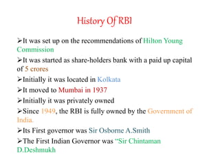 History Of RBI
It was set up on the recommendations of Hilton Young
Commission
It was started as share-holders bank with a paid up capital
of 5 crores
Initially it was located in Kolkata
It moved to Mumbai in 1937
Initially it was privately owned
Since 1949, the RBI is fully owned by the Government of
India.
Its First governor was Sir Osborne A.Smith
The First Indian Governor was “Sir Chintaman
D.Deshmukh
 