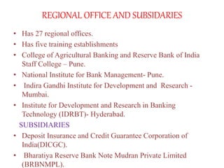 REGIONAL OFFICE AND SUBSIDARIES
• Has 27 regional offices.
• Has five training establishments
• College of Agricultural Banking and Reserve Bank of India
Staff College – Pune.
• National Institute for Bank Management- Pune.
• Indira Gandhi Institute for Development and Research -
Mumbai.
• Institute for Development and Research in Banking
Technology (IDRBT)- Hyderabad.
SUBSIDIARIES
• Deposit Insurance and Credit Guarantee Corporation of
India(DICGC).
• Bharatiya Reserve Bank Note Mudran Private Limited
(BRBNMPL).
 