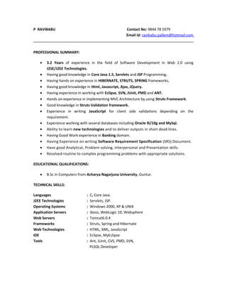 P RAVIBABU Contact No: 9844 78 5979
Email id: ravibabu.pallem@hotmail.com
PROFESSIONAL SUMMARY:
• 3.2 Years of experience in the field of Software Development in Web 2.0 using
J2SE/J2EE Technologies.
• Having good knowledge in Core Java 1.5, Servlets and JSP Programming.
• Having hands on experience in HIBERNATE, STRUTS, SPRING frameworks.
• Having good knowledge in Html, Javascript, Ajax, JQuery.
• Having experience in working with Eclipse, SVN, JUnit, PMD and ANT.
• Hands on experience in implementing MVC Architecture by using Struts Framework.
• Good knowledge in Struts Validation framework.
• Experience in writing JavaScript for client side validations depending on the
requirement.
• Experience working with several databases including Oracle 9i/10g and MySql.
• Ability to learn new technologies and to deliver outputs in short dead lines.
• Having Good Work experience in Banking domain.
• Having Experience on writing Software Requirement Specification (SRS) Document.
• Have good Analytical, Problem solving, Interpersonal and Presentation skills.
• Resolved routine to complex programming problems with appropriate solutions.
EDUCATIONAL QUALIFICATIONS:
• B.Sc in Computers from Acharya Nagarjuna University, Guntur.
TECHNICAL SKILLS:
Languages : C, Core Java.
J2EE Technologies : Servlets, JSP.
Operating Systems : Windows 2000, XP & UNIX
Application Servers : Jboss, WebLogic 10, Websphere
Web Servers : Tomcat6.0.4
Frameworks : Struts, Spring and Hibernate
Web Technologies : HTML, XML, JavaScript
IDE : Eclipse, MyEclipse
Tools : Ant, JUnit, CVS, PMD, SVN,
PLSQL Developer
 