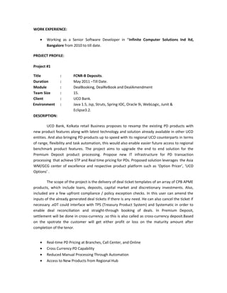 WORK EXPERIENCE:
• Working as a Senior Software Developer in “Infinite Computer Solutions Ind ltd,
Bangalore from 2010 to till date.
PROJECT PROFILE:
Project #1
Title : FCNR-B Deposits.
Duration : May 2011 –Till Date.
Module : DealBooking, DealReBook and DealAmendment
Team Size : 15.
Client : UCO Bank.
Environment : Java 1.5, Jsp, Struts, Spring IOC, Oracle 9i, WebLogic, Junit &
Eclipse3.2.
DESCRIPTION:
UCO Bank, Kolkata retail Business proposes to revamp the existing PD products with
new product features along with latest technology and solution already available in other UCO
entities. And also bringing PD products up to speed with its regional UCO counterparts in terms
of range, flexibility and task automation, this would also enable easier future access to regional
benchmark product features. The project aims to upgrade the end to end solution for the
Premium Deposit product processing. Propose new IT infrastructure for PD transaction
processing that achieve STP and Real time pricing for PDs. Proposed solution leverages the Asia
WM/GCG center of excellence and respective product platform such as ‘Option Pricer’, ‘UCO
Options’ .
The scope of the project is the delivery of deal ticket templates of an array of CPB APME
products, which include loans, deposits, capital market and discretionary investments. Also,
included are a few upfront compliance / policy exception checks. In this user can amend the
inputs of the already generated deal tickets if there is any need. He can also cancel the ticket if
necessary .eDT could interface with TPS (Treasury Product System) and Systematic in order to
enable deal reconciliation and straight-through booking of deals. In Premium Deposit,
settlement will be done in cross-currency .so this is also called as cross-currency deposit.Based
on the spotrate the customer will get either profit or loss on the maturity amount after
completion of the tenor.
• Real-time PD Pricing at Branches, Call Center, and Online
• Cross Currency PD Capability
• Reduced Manual Processing Through Automation
• Access to New Products from Regional Hub
 