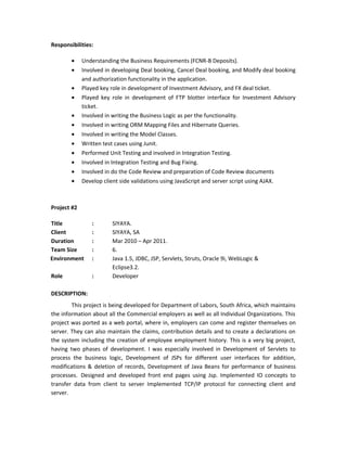 Responsibilities:
• Understanding the Business Requirements (FCNR-B Deposits).
• Involved in developing Deal booking, Cancel Deal booking, and Modify deal booking
and authorization functionality in the application.
• Played key role in development of Investment Advisory, and FX deal ticket.
• Played key role in development of FTP blotter interface for Investment Advisory
ticket.
• Involved in writing the Business Logic as per the functionality.
• Involved in writing ORM Mapping Files and Hibernate Queries.
• Involved in writing the Model Classes.
• Written test cases using Junit.
• Performed Unit Testing and involved in Integration Testing.
• Involved in Integration Testing and Bug Fixing.
• Involved in do the Code Review and preparation of Code Review documents
• Develop client side validations using JavaScript and server script using AJAX.
Project #2
Title : SIYAYA.
Client : SIYAYA, SA
Duration : Mar 2010 – Apr 2011.
Team Size : 6.
Environment : Java 1.5, JDBC, JSP, Servlets, Struts, Oracle 9i, WebLogic &
Eclipse3.2.
Role : Developer
DESCRIPTION:
This project is being developed for Department of Labors, South Africa, which maintains
the information about all the Commercial employers as well as all Individual Organizations. This
project was ported as a web portal, where in, employers can come and register themselves on
server. They can also maintain the claims, contribution details and to create a declarations on
the system including the creation of employee employment history. This is a very big project,
having two phases of development. I was especially involved in Development of Servlets to
process the business logic, Development of JSPs for different user interfaces for addition,
modifications & deletion of records, Development of Java Beans for performance of business
processes. Designed and developed front end pages using Jsp. Implemented IO concepts to
transfer data from client to server Implemented TCP/IP protocol for connecting client and
server.
 