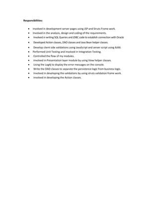 Responsibilities:
• Involved in development server pages using JSP and Struts Frame work.
• Involved in the analysis, design and coding of the requirements.
• Involved in writing SQL Queries and JDBC code to establish connection with Oracle
• Developed Action classes, DAO classes and Java Bean helper classes.
• Develop client side validations using JavaScript and server script using AJAX.
• Performed Unit Testing and involved in Integration Testing.
• Controlled the flow of my modules.
• Involved in Presentation layer module by using View helper classes.
• Using the Log4j to display the error messages on the console.
• Write the DAO classes to separate the persistence logic from business logic.
• Involved in developing the validations by using struts validation frame work.
• Involved in developing the Action classes.
 